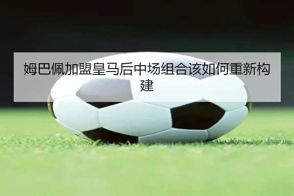 姆巴佩加盟皇马后中场组合该如何重新构建